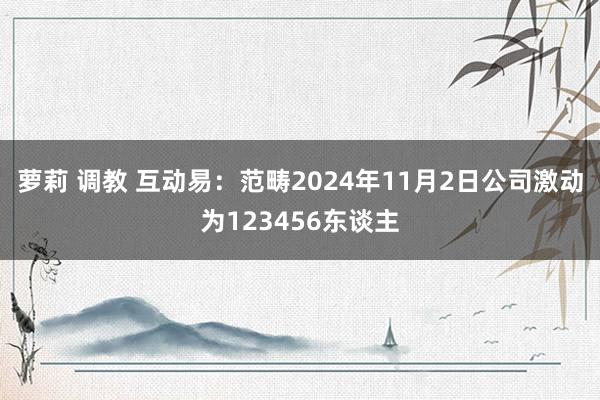 萝莉 调教 互动易：范畴2024年11月2日公司激动为123456东谈主