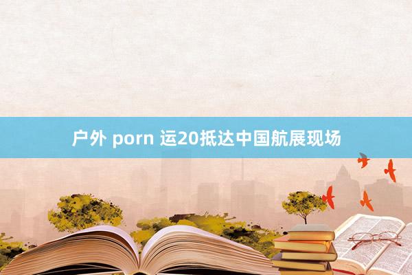 户外 porn 运20抵达中国航展现场