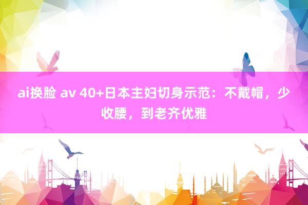 ai换脸 av 40+日本主妇切身示范：不戴帽，少收腰，到老齐优雅