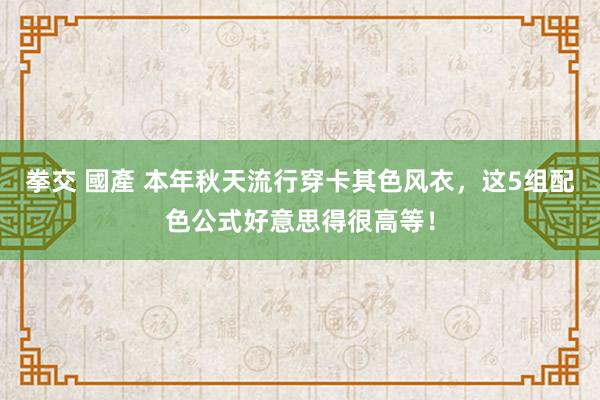 拳交 國產 本年秋天流行穿卡其色风衣，这5组配色公式好意思得很高等！