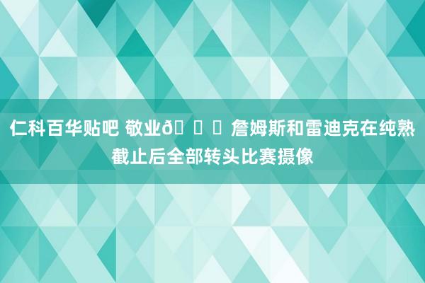 仁科百华贴吧 敬业👀詹姆斯和雷迪克在纯熟截止后全部转头比赛摄像