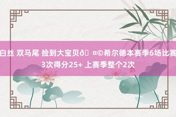 白丝 双马尾 捡到大宝贝🤩希尔德本赛季6场比赛3次得分25+ 上赛季整个2次