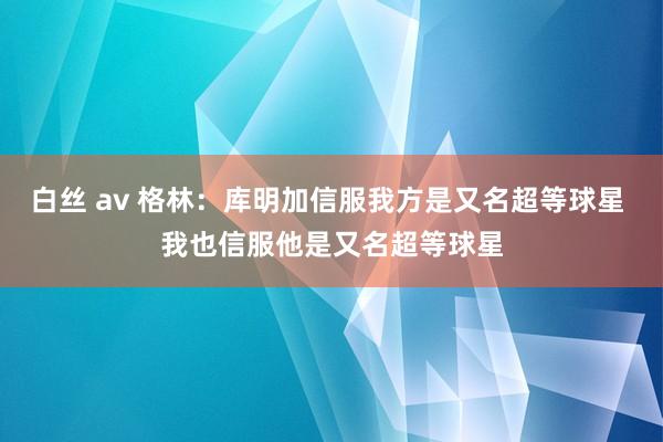 白丝 av 格林：库明加信服我方是又名超等球星 我也信服他是又名超等球星