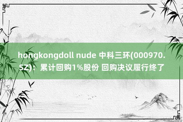 hongkongdoll nude 中科三环(000970.SZ)：累计回购1%股份 回购决议履行终了