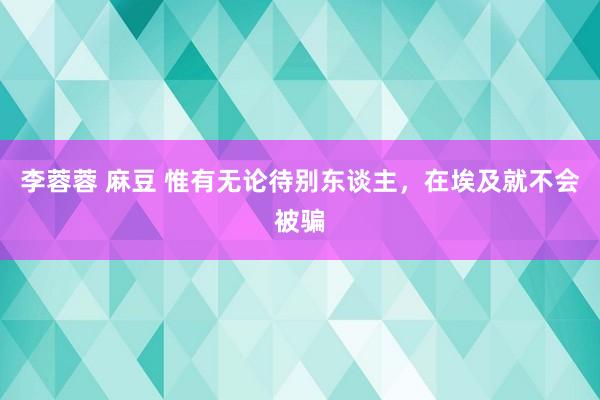 李蓉蓉 麻豆 惟有无论待别东谈主，在埃及就不会被骗