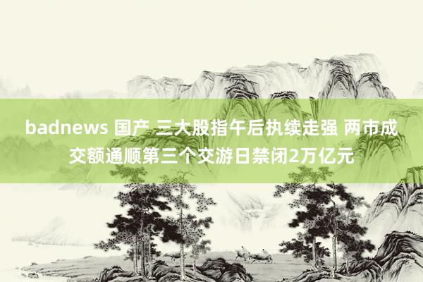 badnews 国产 三大股指午后执续走强 两市成交额通顺第三个交游日禁闭2万亿元