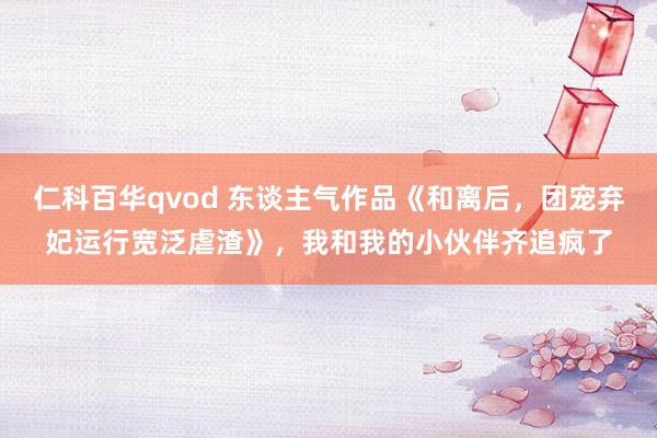 仁科百华qvod 东谈主气作品《和离后，团宠弃妃运行宽泛虐渣》，我和我的小伙伴齐追疯了