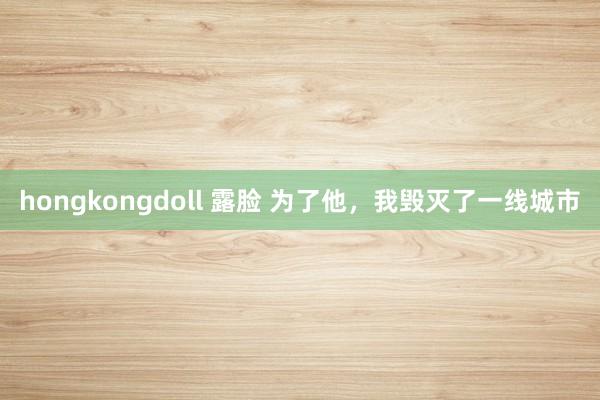 hongkongdoll 露脸 为了他，我毁灭了一线城市