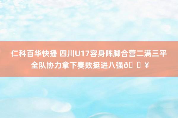 仁科百华快播 四川U17容身阵脚合营二满三平 全队协力拿下奏效挺进八强🔥