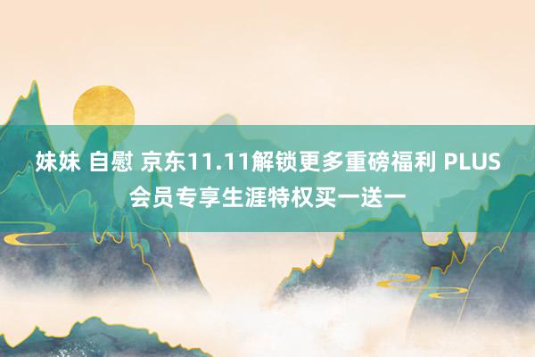 妹妹 自慰 京东11.11解锁更多重磅福利 PLUS会员专享生涯特权买一送一