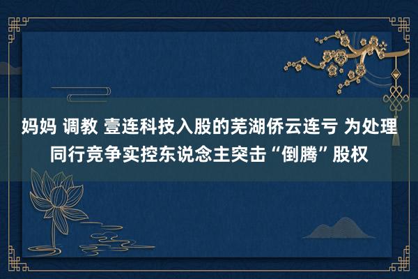 妈妈 调教 壹连科技入股的芜湖侨云连亏 为处理同行竞争实控东说念主突击“倒腾”股权