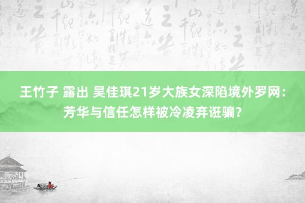 王竹子 露出 吴佳琪21岁大族女深陷境外罗网：芳华与信任怎样被冷凌弃诳骗？