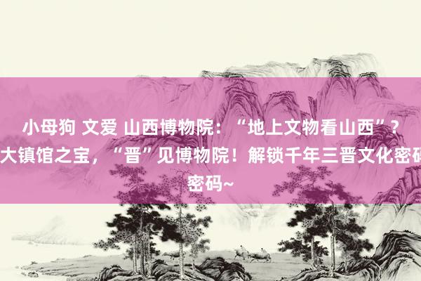 小母狗 文爱 山西博物院：“地上文物看山西”？十大镇馆之宝，“晋”见博物院！解锁千年三晋文化密码~