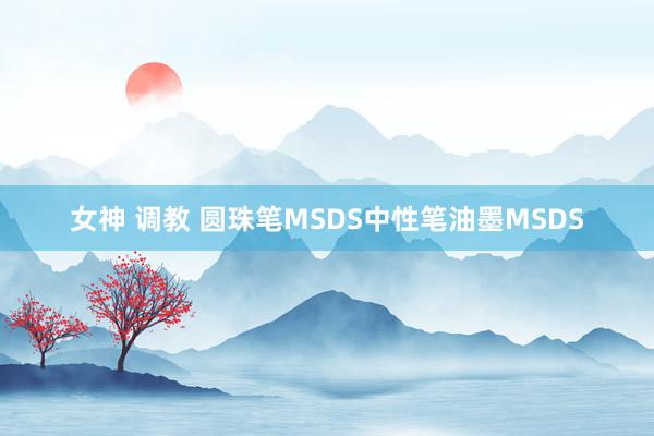 女神 调教 圆珠笔MSDS中性笔油墨MSDS